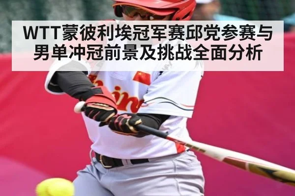 WTT蒙彼利埃冠军赛邱党参赛与男单冲冠前景及挑战全面分析