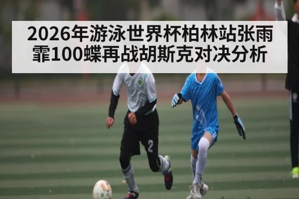 2026年游泳世界杯柏林站张雨霏100蝶再战胡斯克对决分析